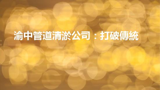 渝中管道清淤公司：打破傳統(tǒng)，創(chuàng)新科技，助力城市暢通！